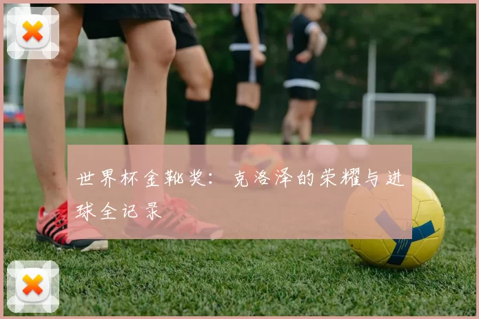 世界杯金靴奖：克洛泽的荣耀与进球全记录