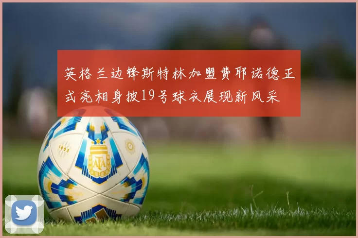 英格兰边锋斯特林加盟费耶诺德正式亮相身披19号球衣展现新风采