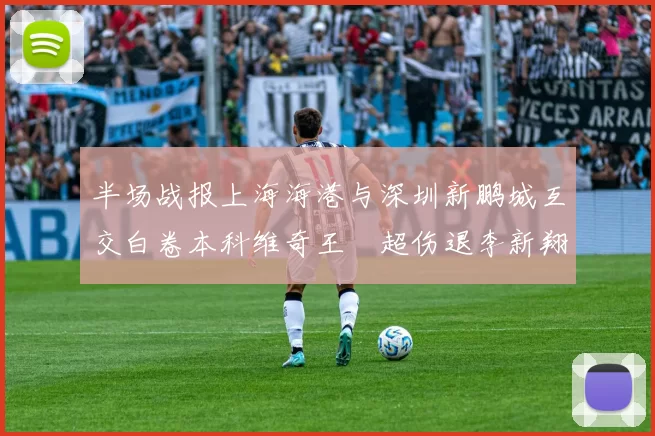 半场战报上海海港与深圳新鹏城互交白卷本科维奇王燊超伤退李新翔错失良机