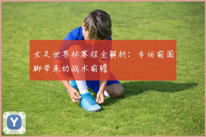 女足世界杯赛程全解析：专访前国脚带来的战术前瞻