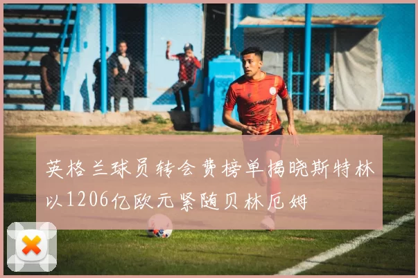 英格兰球员转会费榜单揭晓斯特林以1206亿欧元紧随贝林厄姆