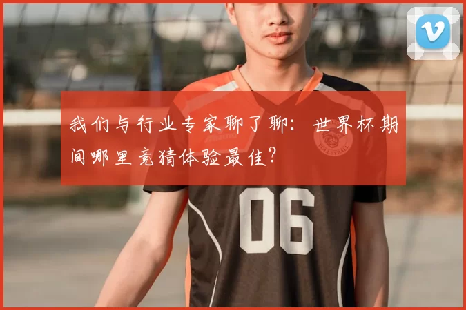 我们与行业专家聊了聊：世界杯期间哪里竞猜体验最佳？
