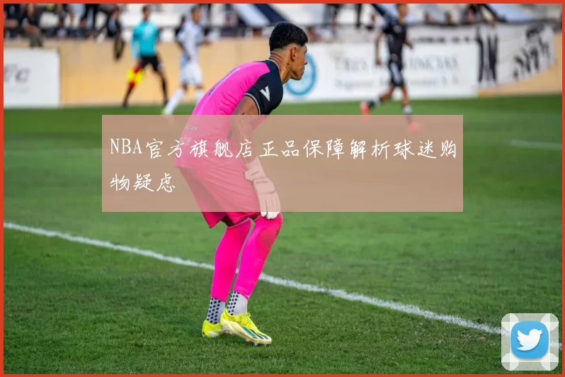NBA官方旗舰店正品保障解析球迷购物疑虑