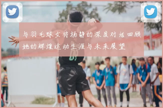 与羽毛球女将杨静的深度对话回顾她的辉煌运动生涯与未来展望
