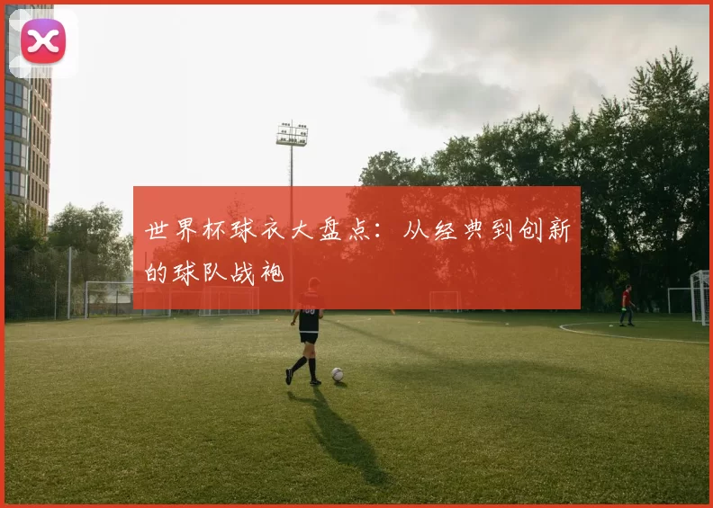 世界杯球衣大盘点:从经典到创新的球队战袍