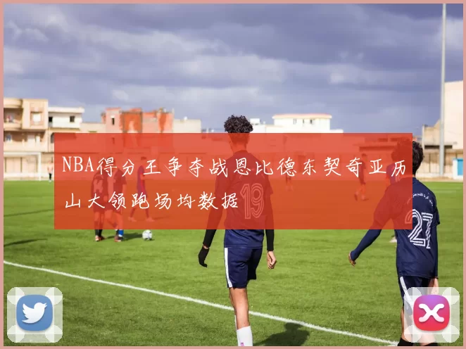 NBA得分王争夺战恩比德东契奇亚历山大领跑场均数据