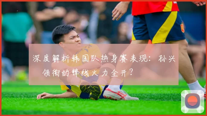 深度解析韩国队热身赛表现:孙兴慜领衔的锋线火力全开?
