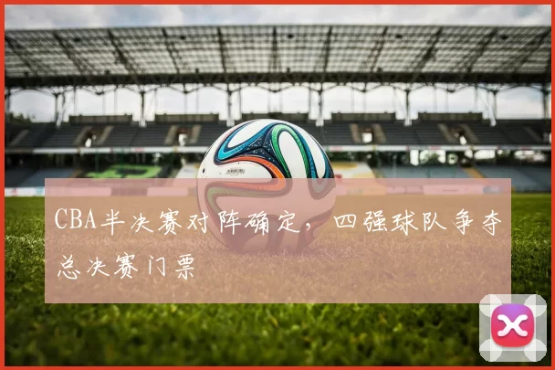 CBA半决赛对阵确定，四强球队争夺总决赛门票