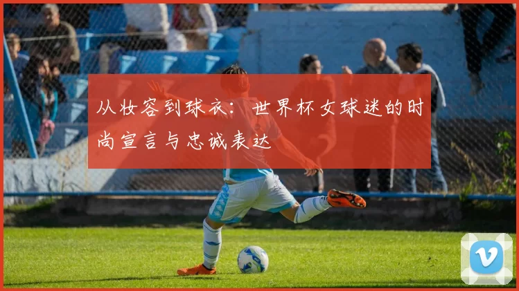 从妆容到球衣：世界杯女球迷的时尚宣言与忠诚表达