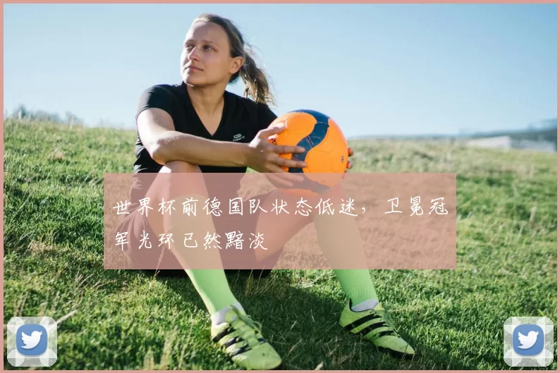 世界杯前德国队状态低迷，卫冕冠军光环已然黯淡