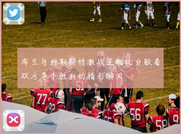 布兰与利勒斯特激战正酣比分胶着双方争夺胜利的精彩瞬间
