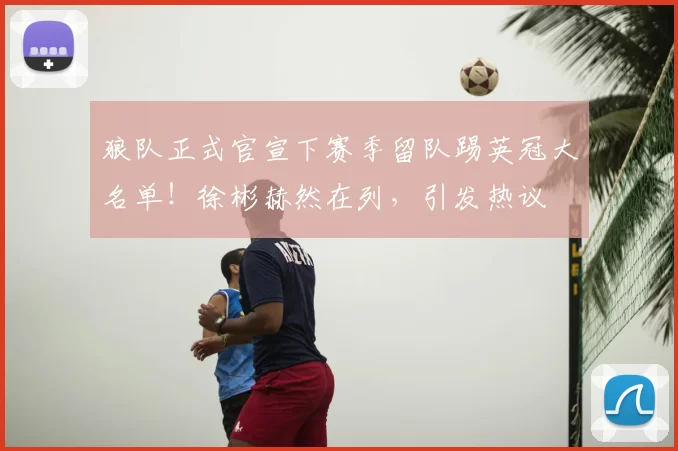 狼队正式官宣下赛季留队踢英冠大名单!徐彬赫然在列,引发热议