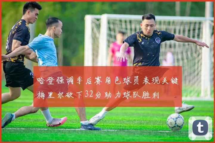哈登强调季后赛角色球员表现关键梅里尔砍下32分助力球队胜利