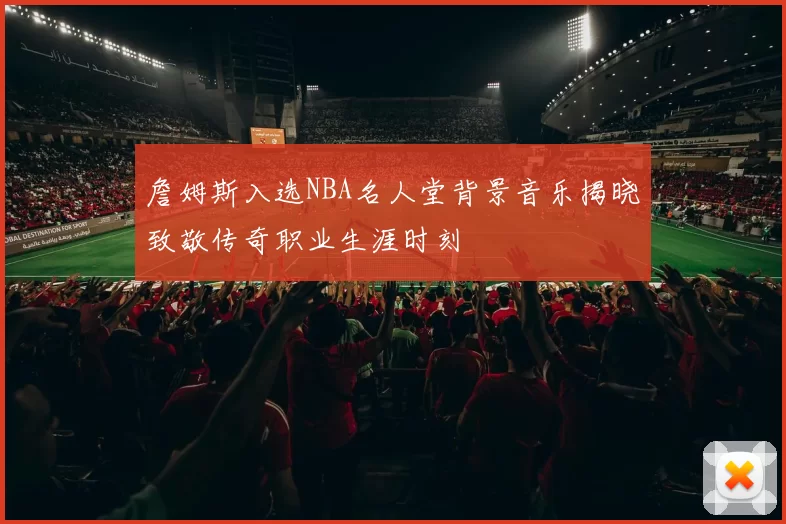 詹姆斯入选NBA名人堂背景音乐揭晓致敬传奇职业生涯时刻