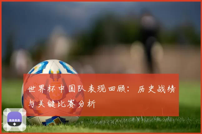 世界杯中国队表现回顾:历史战绩与关键比赛分析