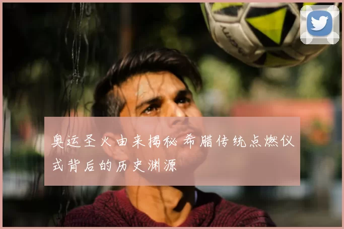 奥运圣火由来揭秘 希腊传统点燃仪式背后的历史渊源