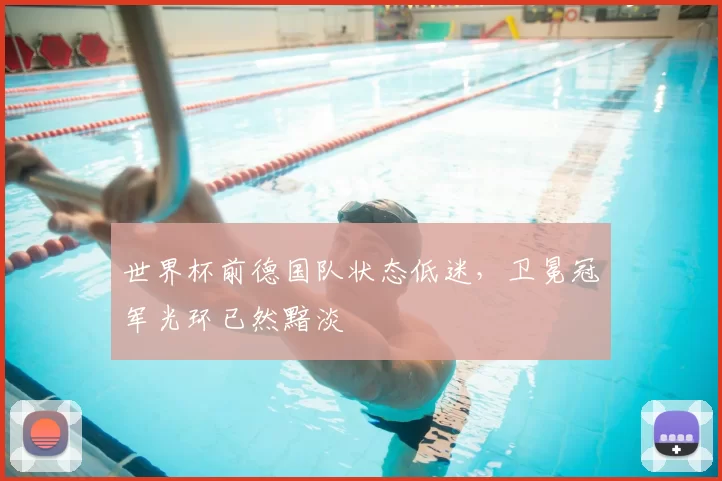世界杯前德国队状态低迷，卫冕冠军光环已然黯淡