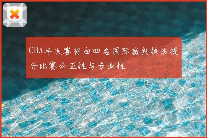 CBA半决赛将由四名国际裁判执法提升比赛公正性与专业性