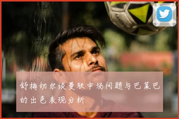 舒梅切尔谈曼联中场问题与巴莱巴的出色表现分析
