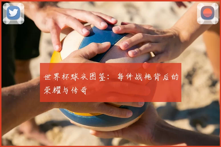 世界杯球衣图鉴：每件战袍背后的荣耀与传奇