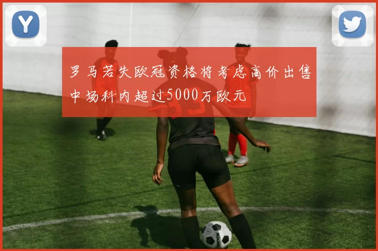 罗马若失欧冠资格将考虑高价出售中场科内超过5000万欧元