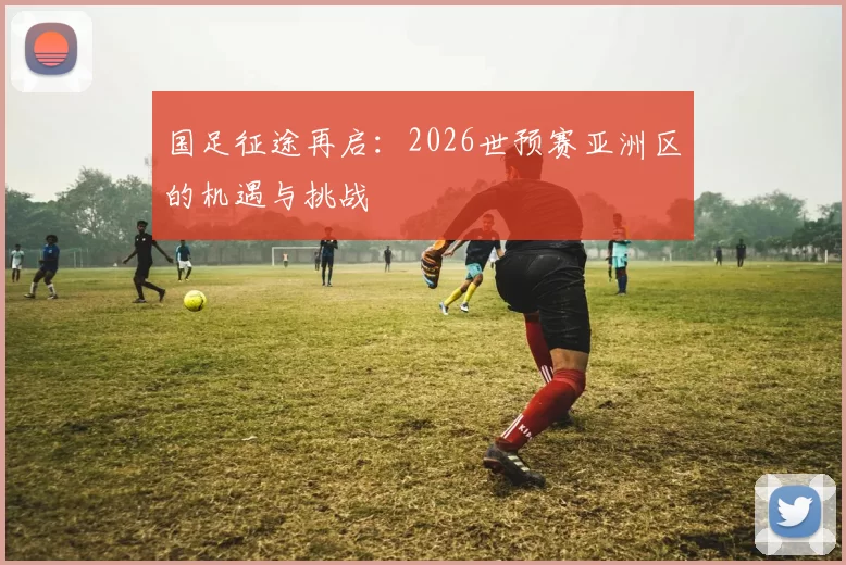 国足征途再启：2026世预赛亚洲区的机遇与挑战
