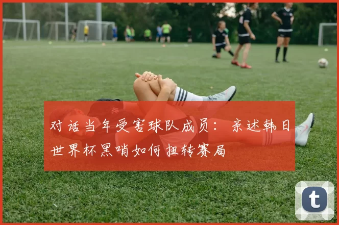 对话当年受害球队成员:亲述韩日世界杯黑哨如何扭转赛局