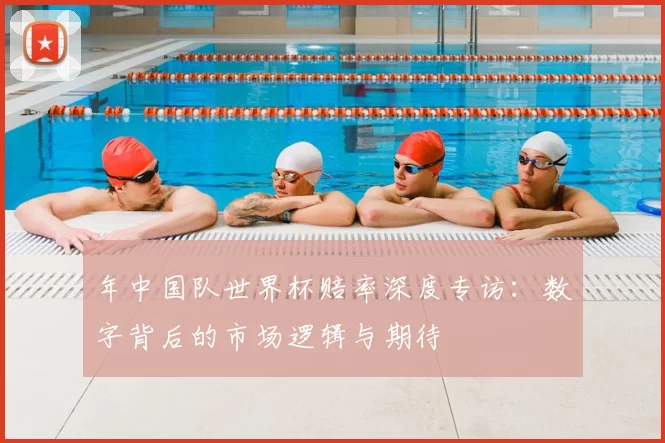 年中国队世界杯赔率深度专访：数字背后的市场逻辑与期待
