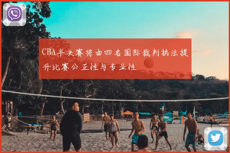 CBA半决赛将由四名国际裁判执法提升比赛公正性与专业性
