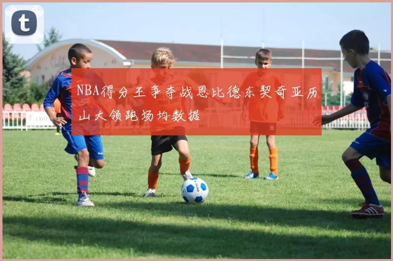 NBA得分王争夺战恩比德东契奇亚历山大领跑场均数据
