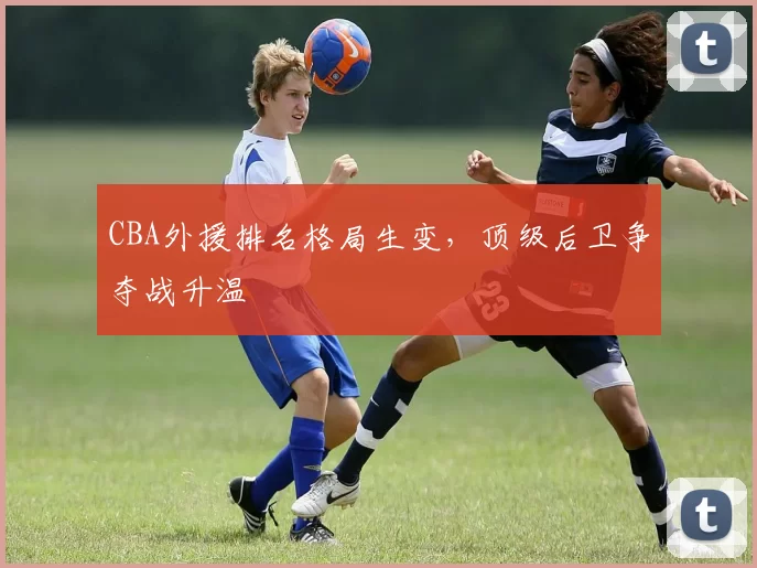 CBA外援排名格局生变，顶级后卫争夺战升温