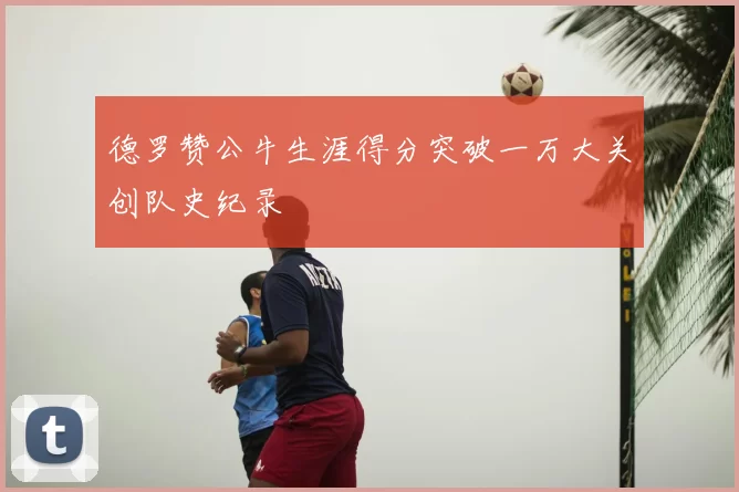 德罗赞公牛生涯得分突破一万大关创队史纪录