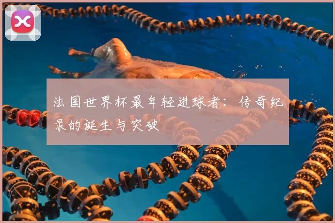 法国世界杯最年轻进球者:传奇纪录的诞生与突破