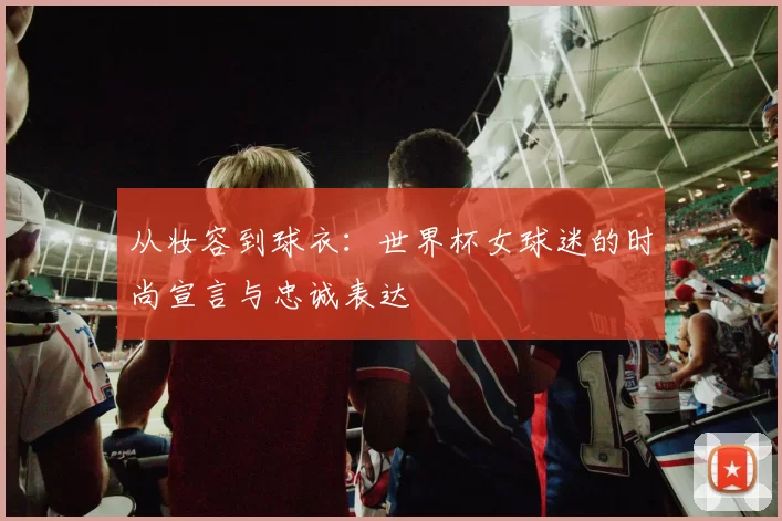 从妆容到球衣:世界杯女球迷的时尚宣言与忠诚表达