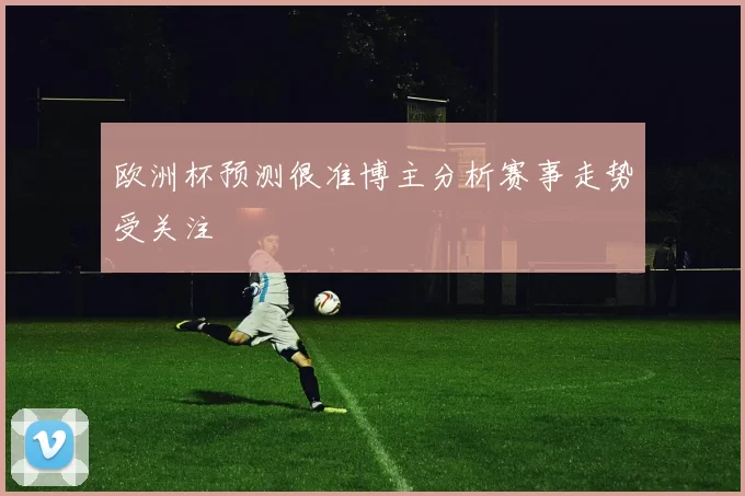 欧洲杯预测很准博主分析赛事走势受关注