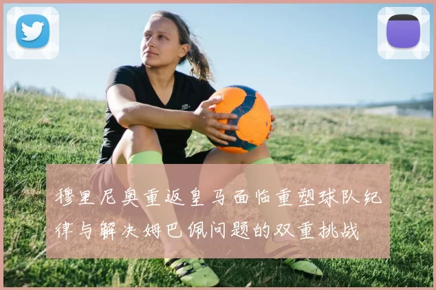 穆里尼奥重返皇马面临重塑球队纪律与解决姆巴佩问题的双重挑战