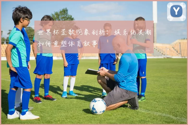 世界杯歪歌现象剖析：娱乐化浪潮如何重塑体育叙事