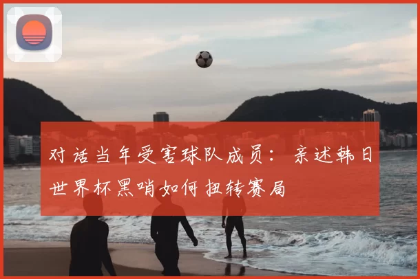 对话当年受害球队成员：亲述韩日世界杯黑哨如何扭转赛局