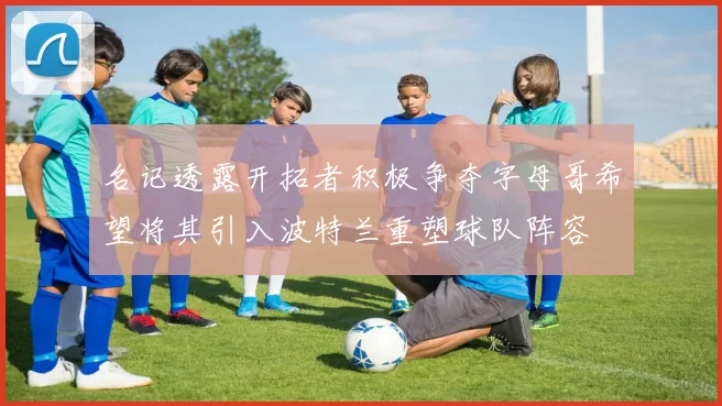 名记透露开拓者积极争夺字母哥希望将其引入波特兰重塑球队阵容