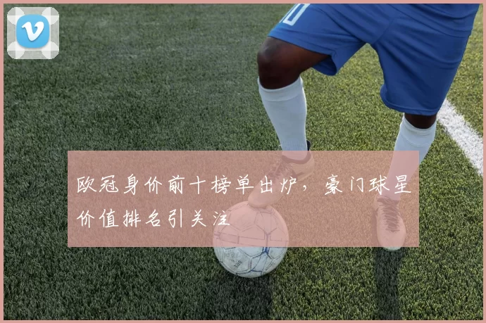 欧冠身价前十榜单出炉,豪门球星价值排名引关注