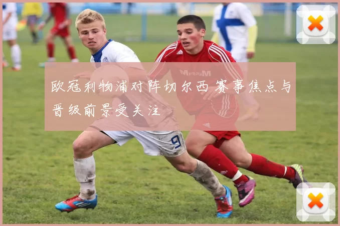 欧冠利物浦对阵切尔西 赛事焦点与晋级前景受关注
