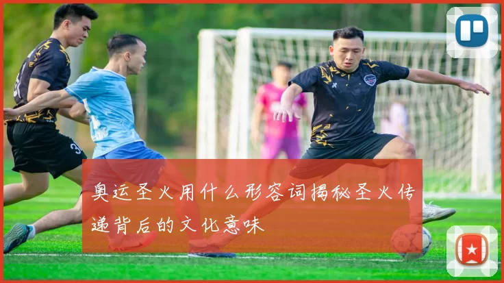 奥运圣火用什么形容词揭秘圣火传递背后的文化意味