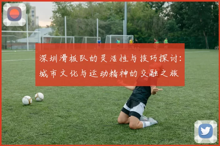 深圳滑板队的灵活性与技巧探讨:城市文化与运动精神的交融之旅