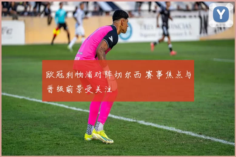 欧冠利物浦对阵切尔西 赛事焦点与晋级前景受关注