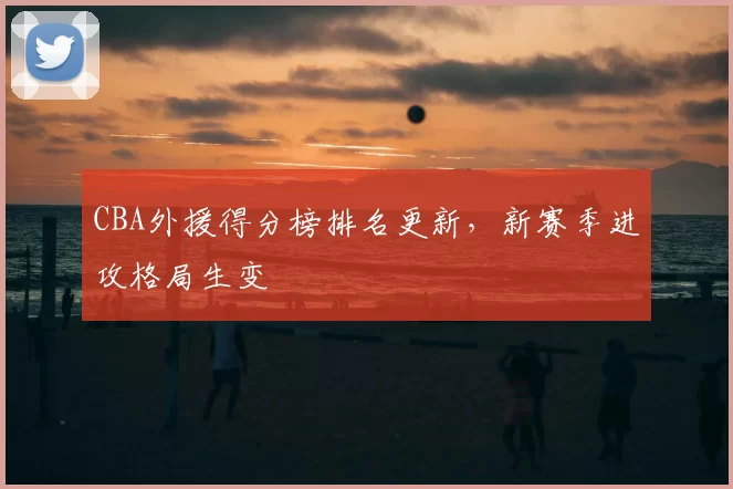 CBA外援得分榜排名更新,新赛季进攻格局生变