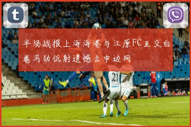 半场战报上海海港与江原FC互交白卷冯劲低射遗憾击中边网