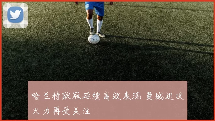 哈兰特欧冠延续高效表现 曼城进攻火力再受关注