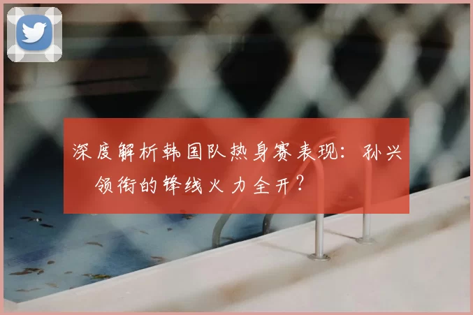 深度解析韩国队热身赛表现：孙兴慜领衔的锋线火力全开？