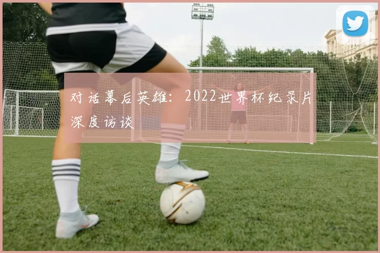 对话幕后英雄：2022世界杯纪录片深度访谈