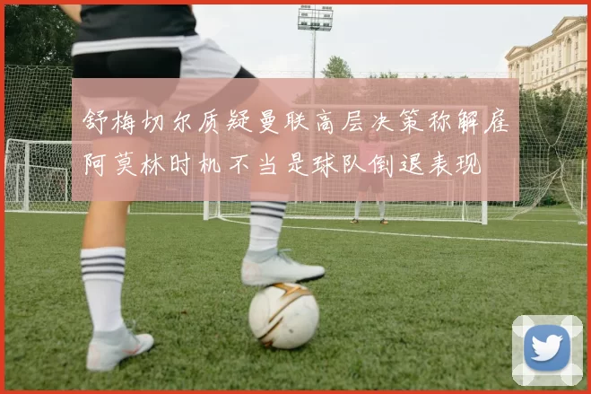 舒梅切尔质疑曼联高层决策称解雇阿莫林时机不当是球队倒退表现
